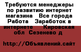 Требуются менеджеры по развитию интернет-магазина - Все города Работа » Заработок в интернете   . Кировская обл.,Сезенево д.